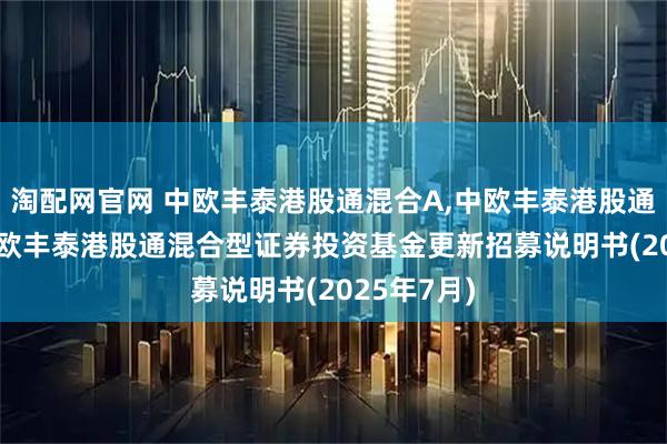 淘配网官网 中欧丰泰港股通混合A,中欧丰泰港股通混合C: 中欧丰泰港股通混合型证券投资基金更新招募说明书(2025年7月)