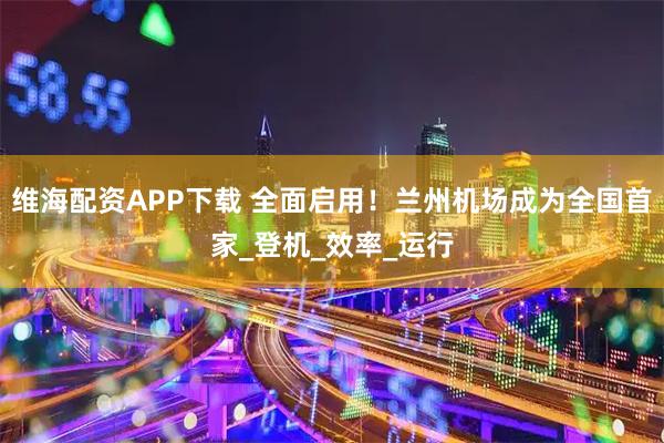 维海配资APP下载 全面启用！兰州机场成为全国首家_登机_效率_运行