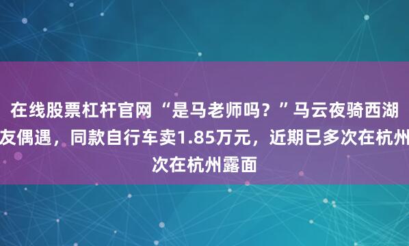 在线股票杠杆官网 “是马老师吗？”马云夜骑西湖被网友偶遇，同款自行车卖1.85万元，近期已多次在杭州露面