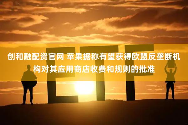 创和融配资官网 苹果据称有望获得欧盟反垄断机构对其应用商店收费和规则的批准