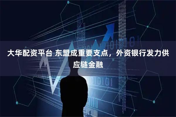 大华配资平台 东盟成重要支点，外资银行发力供应链金融