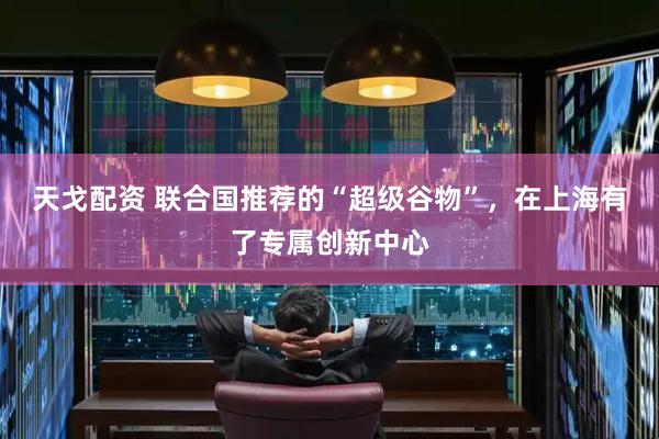 天戈配资 联合国推荐的“超级谷物”，在上海有了专属创新中心