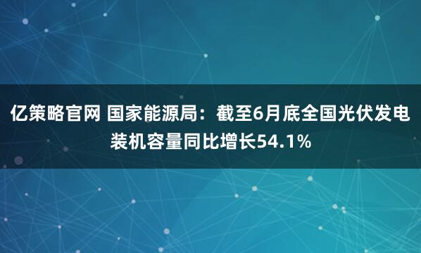 亿策略官网 国家能源局：截至6月底全国光伏发电装机容量同比增长54.1%