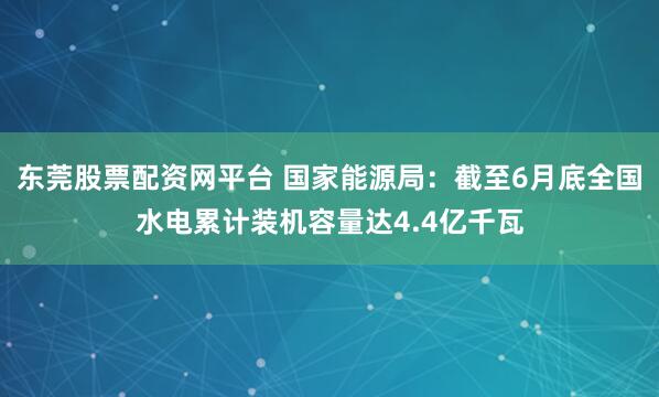东莞股票配资网平台 国家能源局：截至6月底全国水电累计装机容量达4.4亿千瓦