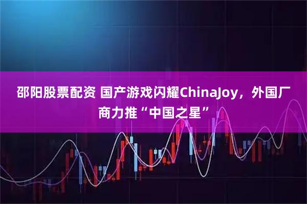 邵阳股票配资 国产游戏闪耀ChinaJoy，外国厂商力推“中国之星”