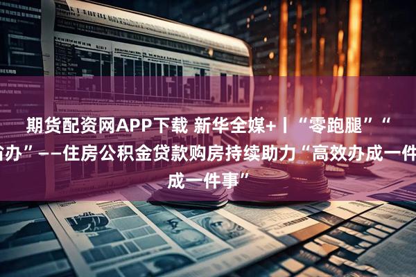 期货配资网APP下载 新华全媒+丨“零跑腿”“跨省办”——住房公积金贷款购房持续助力“高效办成一件事”