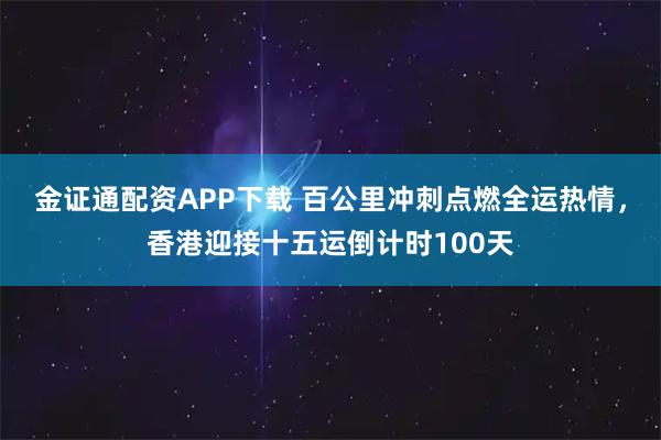 金证通配资APP下载 百公里冲刺点燃全运热情，香港迎接十五运倒计时100天