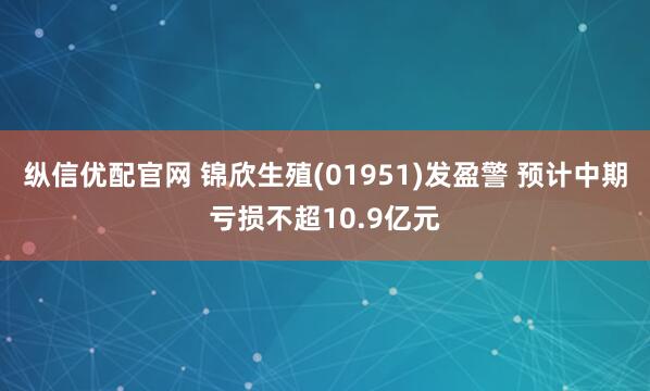 纵信优配官网 锦欣生殖(01951)发盈警 预计中期亏损不超10.9亿元