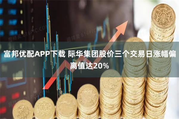 富邦优配APP下载 际华集团股价三个交易日涨幅偏离值达20%