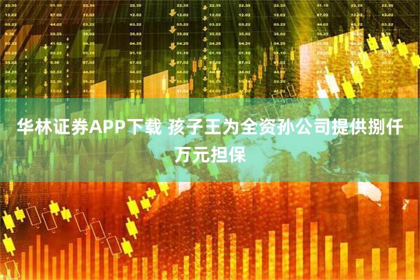 华林证券APP下载 孩子王为全资孙公司提供捌仟万元担保