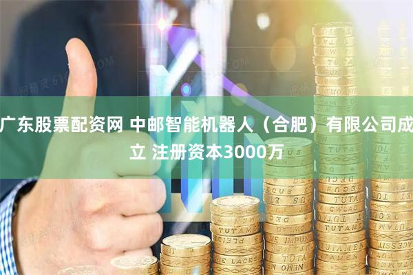 广东股票配资网 中邮智能机器人（合肥）有限公司成立 注册资本3000万