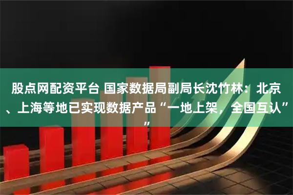 股点网配资平台 国家数据局副局长沈竹林：北京、上海等地已实现数据产品“一地上架，全国互认”