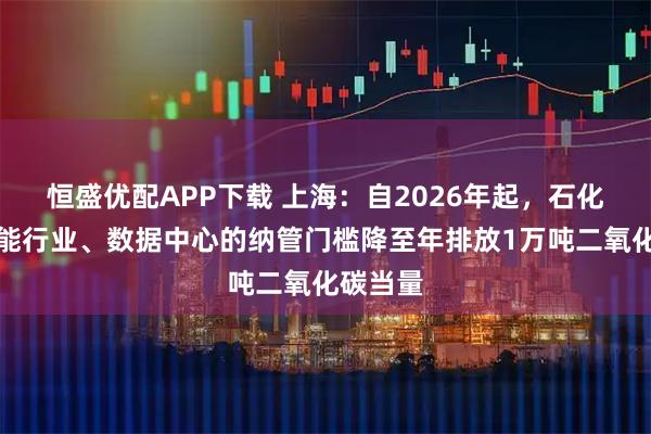 恒盛优配APP下载 上海：自2026年起，石化等高载能行业、数据中心的纳管门槛降至年排放1万吨二氧化碳当量