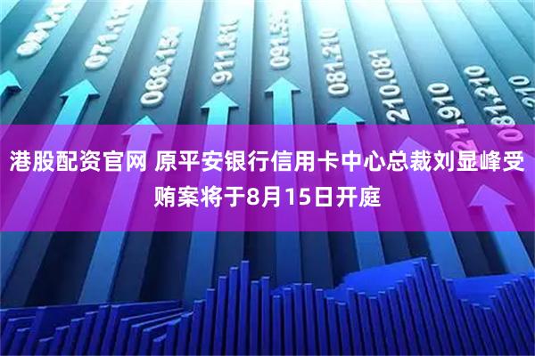 港股配资官网 原平安银行信用卡中心总裁刘显峰受贿案将于8月15日开庭
