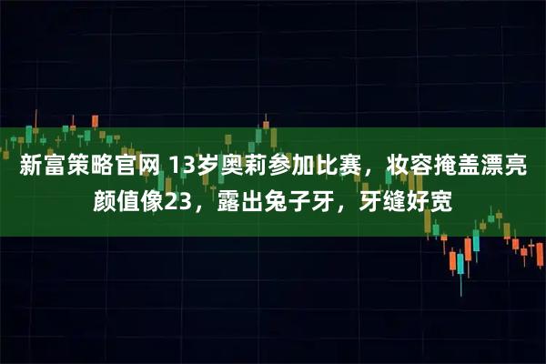 新富策略官网 13岁奥莉参加比赛,妆容掩盖漂亮颜值像23,露出兔子牙,牙缝好宽
