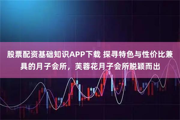 股票配资基础知识APP下载 探寻特色与性价比兼具的月子会所,芙蓉花月子会所脱颖而出