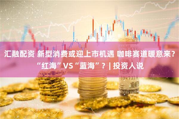 汇融配资 新型消费或迎上市机遇 咖啡赛道暖意来？“红海”VS“蓝海”？| 投资人说
