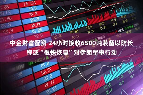 中金财富配资 24小时接收6500吨装备　以防长称或“很快恢复”对伊朗军事行动